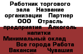 Работник торгового зала › Название организации ­ Партнер, ООО › Отрасль предприятия ­ Алкоголь, напитки › Минимальный оклад ­ 30 000 - Все города Работа » Вакансии   . Чувашия респ.,Порецкое. с.